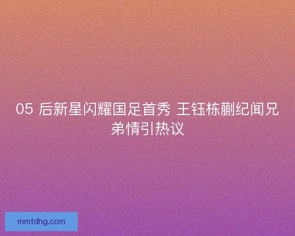 05 后新星闪耀国足首秀 王钰栋蒯纪闻兄弟情引热议