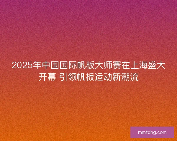 2025年中国国际帆板大师赛在上海盛大开幕 引领帆板运动新潮流