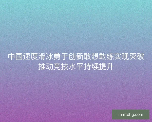 中国速度滑冰勇于创新敢想敢练实现突破推动竞技水平持续提升
