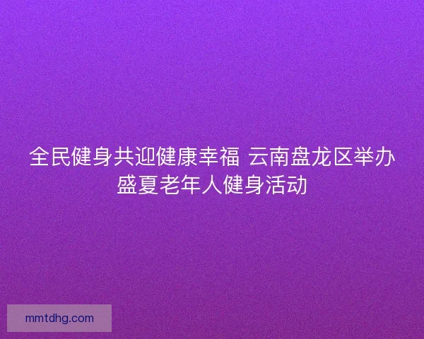 全民健身共迎健康幸福 云南盘龙区举办盛夏老年人健身活动