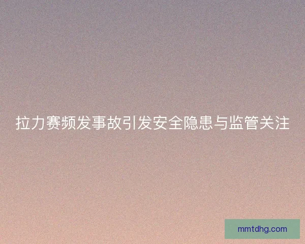 拉力赛频发事故引发安全隐患与监管关注