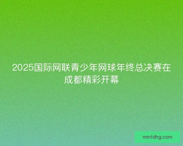 2025国际网联青少年网球年终总决赛在成都精彩开幕