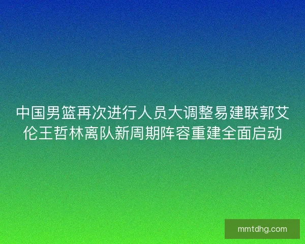 中国男篮再次进行人员大调整易建联郭艾伦王哲林离队新周期阵容重建全面启动