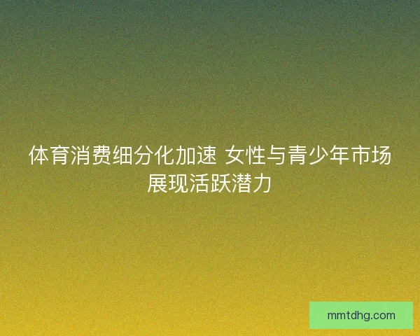 体育消费细分化加速 女性与青少年市场展现活跃潜力