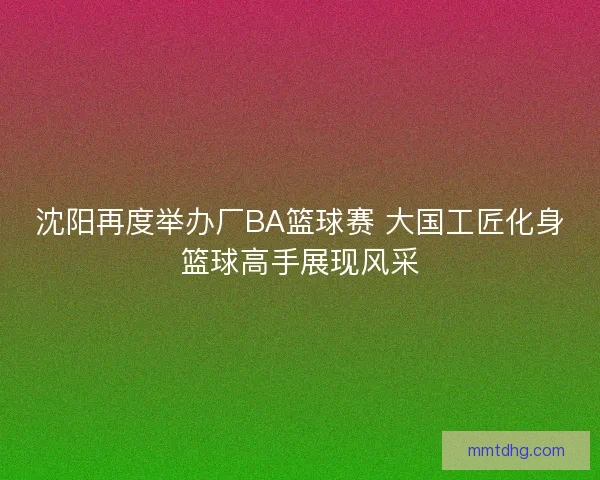 沈阳再度举办厂BA篮球赛 大国工匠化身篮球高手展现风采