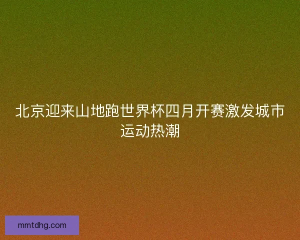 北京迎来山地跑世界杯四月开赛激发城市运动热潮