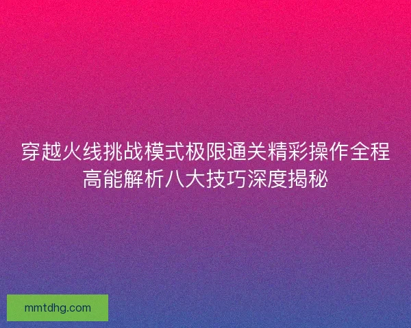 穿越火线挑战模式极限通关精彩操作全程高能解析八大技巧深度揭秘