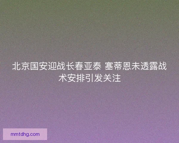 北京国安迎战长春亚泰 塞蒂恩未透露战术安排引发关注