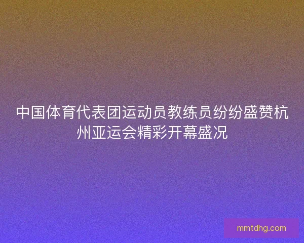 中国体育代表团运动员教练员纷纷盛赞杭州亚运会精彩开幕盛况