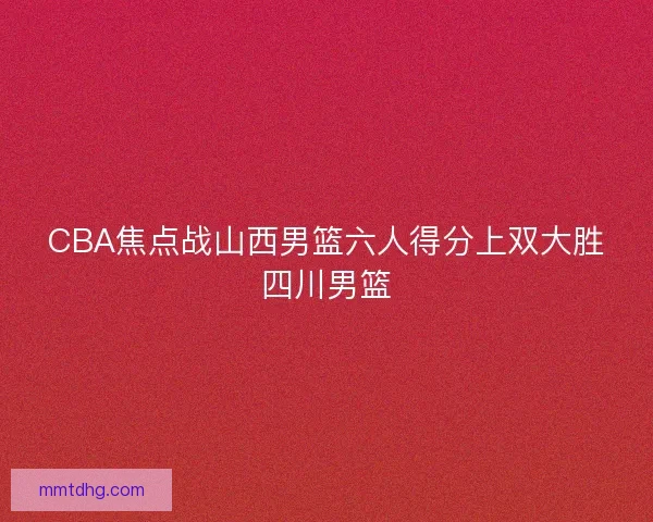 CBA焦点战山西男篮六人得分上双大胜四川男篮