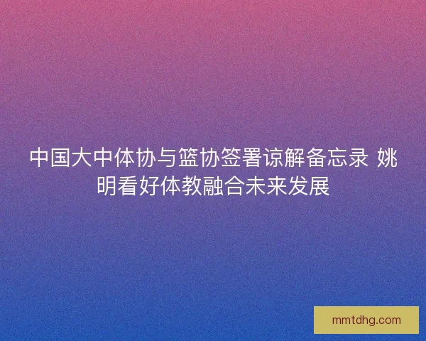 中国大中体协与篮协签署谅解备忘录 姚明看好体教融合未来发展