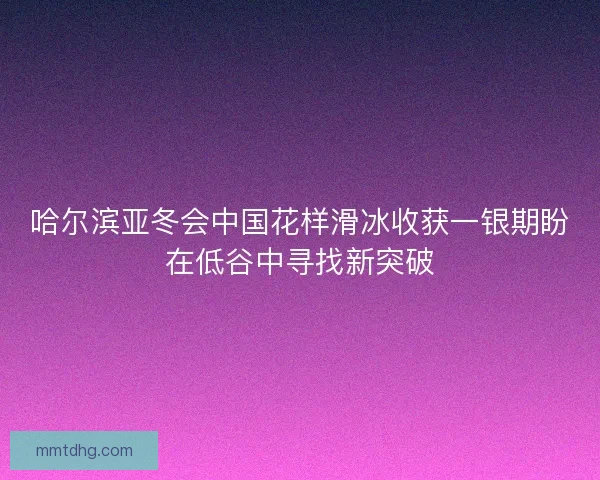 哈尔滨亚冬会中国花样滑冰收获一银期盼在低谷中寻找新突破