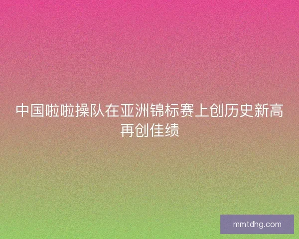 中国啦啦操队在亚洲锦标赛上创历史新高再创佳绩