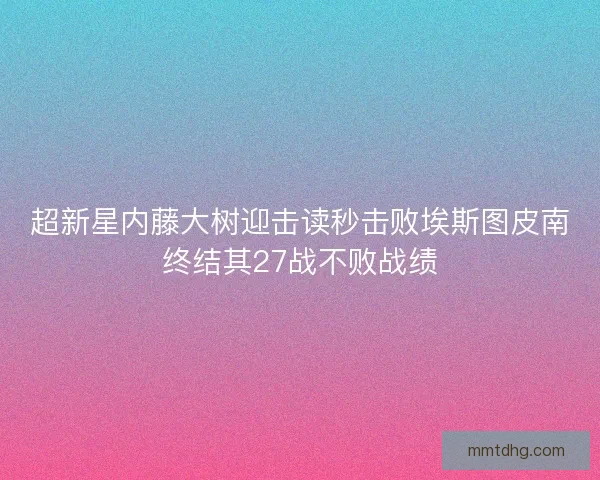 超新星内藤大树迎击读秒击败埃斯图皮南终结其27战不败战绩
