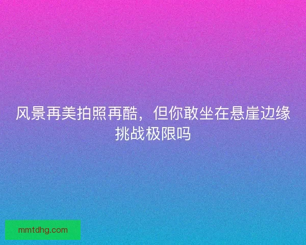 风景再美拍照再酷，但你敢坐在悬崖边缘挑战极限吗