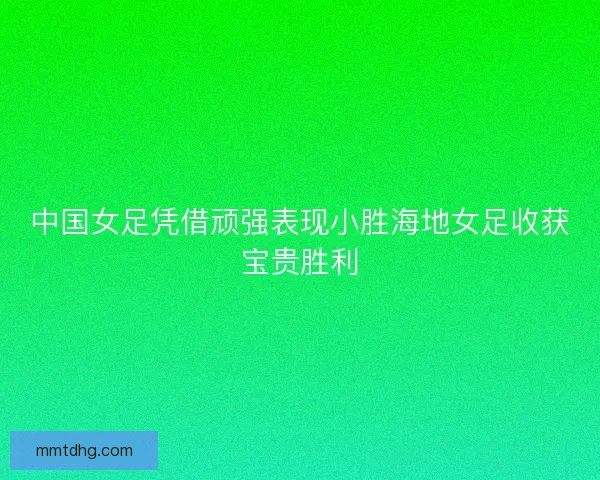 中国女足凭借顽强表现小胜海地女足收获宝贵胜利
