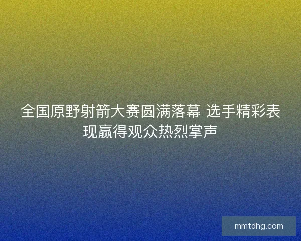 全国原野射箭大赛圆满落幕 选手精彩表现赢得观众热烈掌声