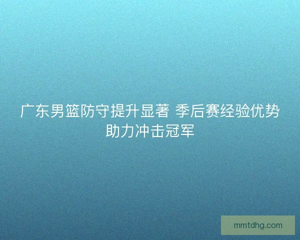 广东男篮防守提升显著 季后赛经验优势助力冲击冠军