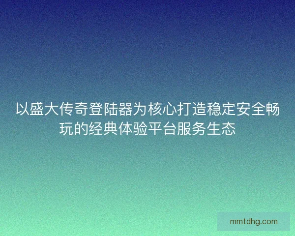 以盛大传奇登陆器为核心打造稳定安全畅玩的经典体验平台服务生态